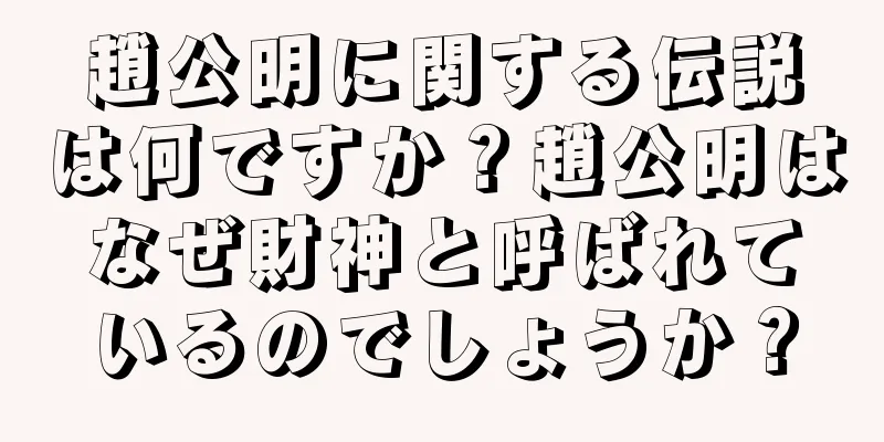 趙公明に関する伝説は何ですか？趙公明はなぜ財神と呼ばれているのでしょうか？