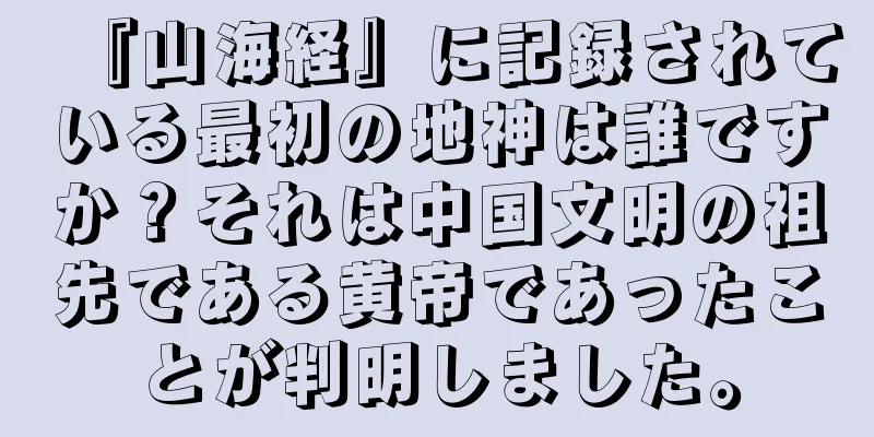 『山海経』に記録されている最初の地神は誰ですか？それは中国文明の祖先である黄帝であったことが判明しました。
