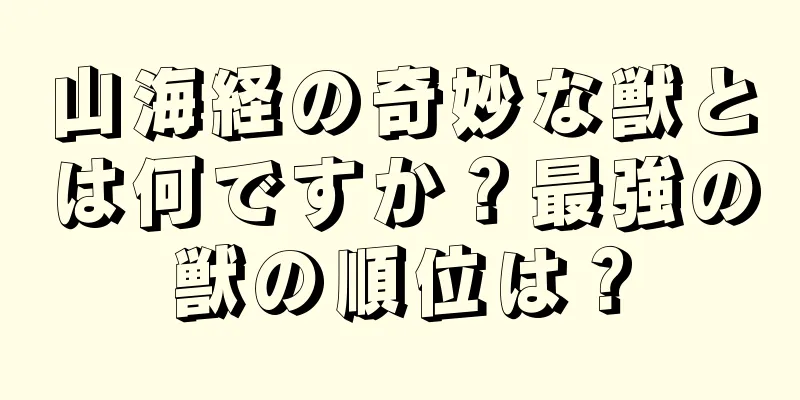 山海経の奇妙な獣とは何ですか？最強の獣の順位は？