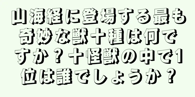 山海経に登場する最も奇妙な獣十種は何ですか？十怪獣の中で1位は誰でしょうか？