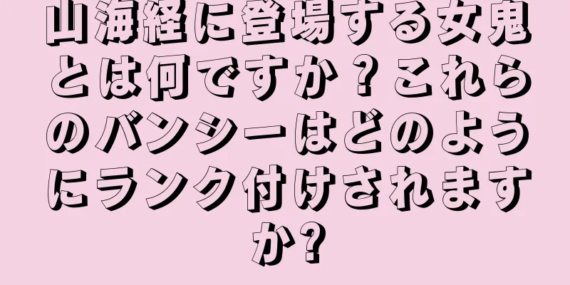 山海経に登場する女鬼とは何ですか？これらのバンシーはどのようにランク付けされますか?