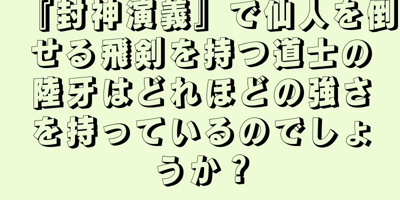 『封神演義』で仙人を倒せる飛剣を持つ道士の陸牙はどれほどの強さを持っているのでしょうか？