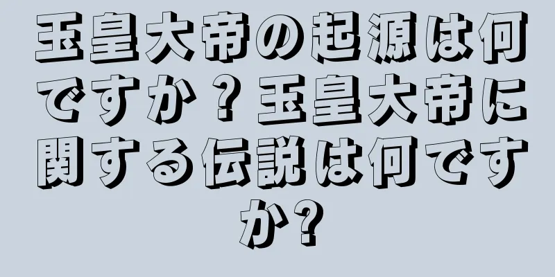 玉皇大帝の起源は何ですか？玉皇大帝に関する伝説は何ですか?