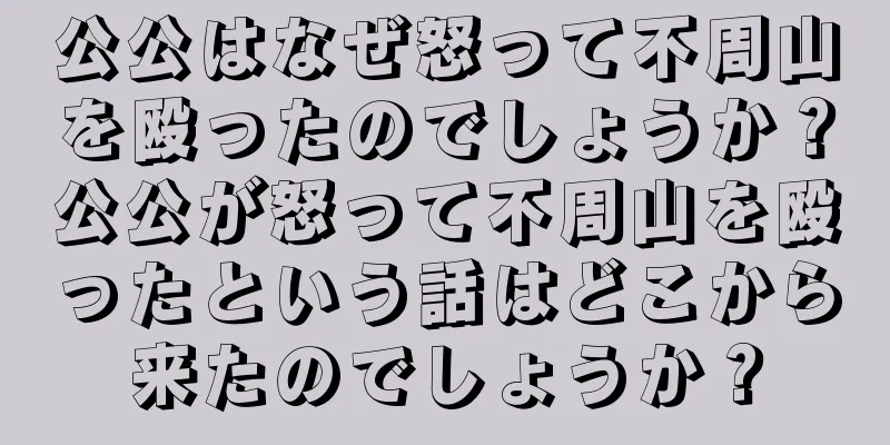公公はなぜ怒って不周山を殴ったのでしょうか？公公が怒って不周山を殴ったという話はどこから来たのでしょうか？