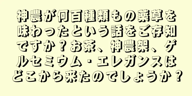 神農が何百種類もの薬草を味わったという話をご存知ですか？お茶、神農架、ゲルセミウム・エレガンスはどこから来たのでしょうか？