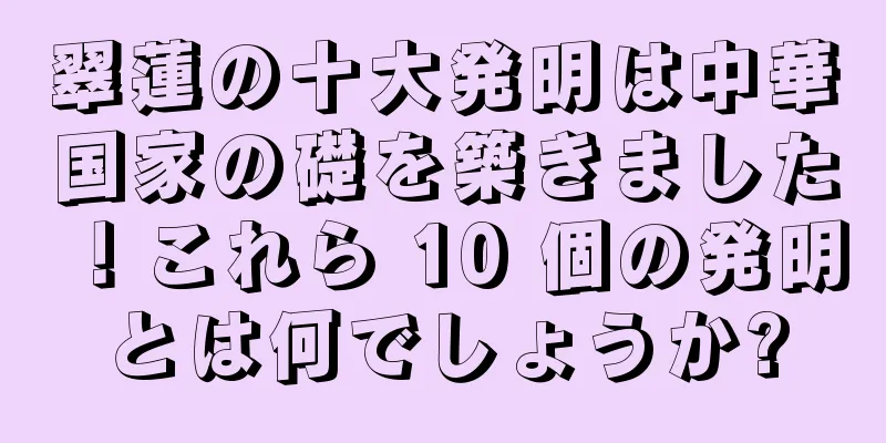 翠蓮の十大発明は中華国家の礎を築きました！これら 10 個の発明とは何でしょうか?