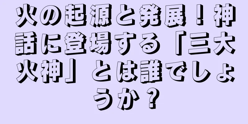 火の起源と発展！神話に登場する「三大火神」とは誰でしょうか？