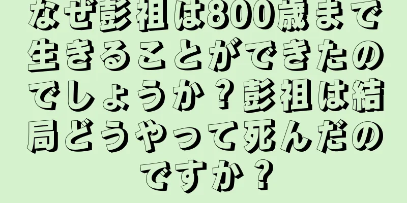 なぜ彭祖は800歳まで生きることができたのでしょうか？彭祖は結局どうやって死んだのですか？