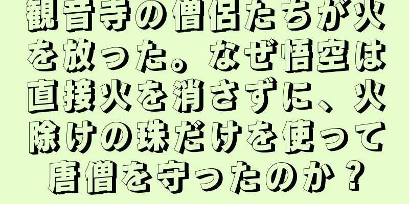 観音寺の僧侶たちが火を放った。なぜ悟空は直接火を消さずに、火除けの珠だけを使って唐僧を守ったのか？