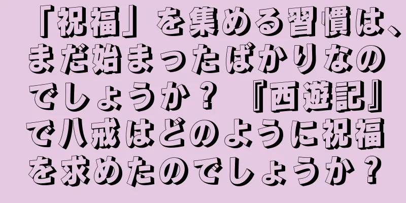 「祝福」を集める習慣は、まだ始まったばかりなのでしょうか？ 『西遊記』で八戒はどのように祝福を求めたのでしょうか？