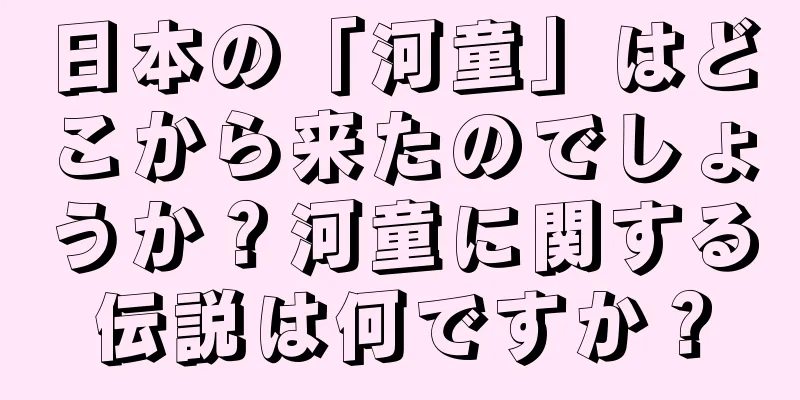 日本の「河童」はどこから来たのでしょうか？河童に関する伝説は何ですか？