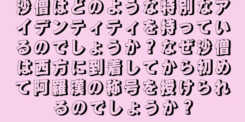 沙僧はどのような特別なアイデンティティを持っているのでしょうか？なぜ沙僧は西方に到着してから初めて阿羅漢の称号を授けられるのでしょうか？