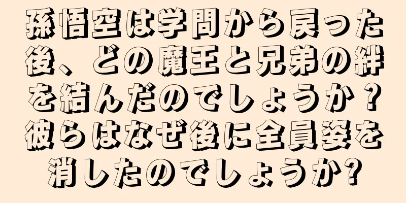 孫悟空は学問から戻った後、どの魔王と兄弟の絆を結んだのでしょうか？彼らはなぜ後に全員姿を消したのでしょうか?