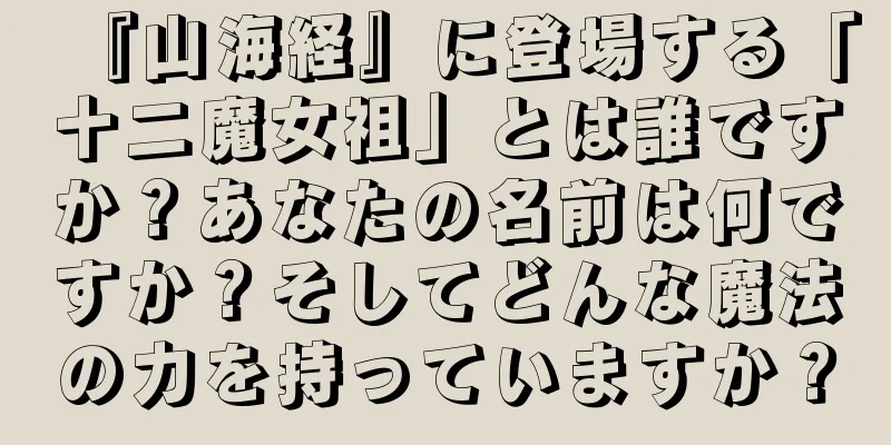 『山海経』に登場する「十二魔女祖」とは誰ですか？あなたの名前は何ですか？そしてどんな魔法の力を持っていますか？