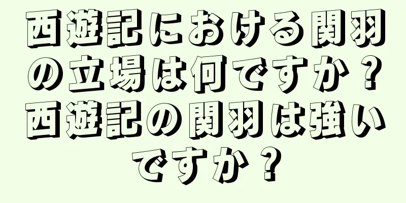 西遊記における関羽の立場は何ですか？西遊記の関羽は強いですか？