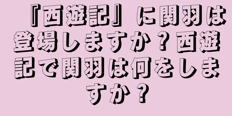 『西遊記』に関羽は登場しますか？西遊記で関羽は何をしますか？