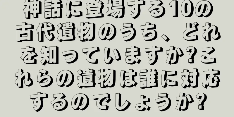 神話に登場する10の古代遺物のうち、どれを知っていますか?これらの遺物は誰に対応するのでしょうか?