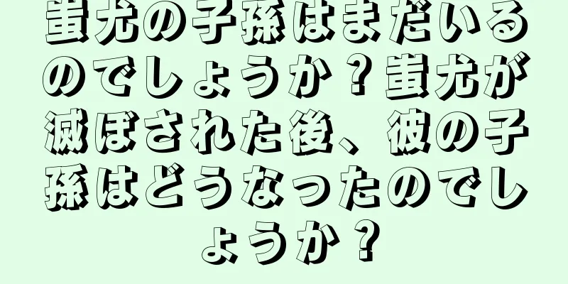 蚩尤の子孫はまだいるのでしょうか？蚩尤が滅ぼされた後、彼の子孫はどうなったのでしょうか？