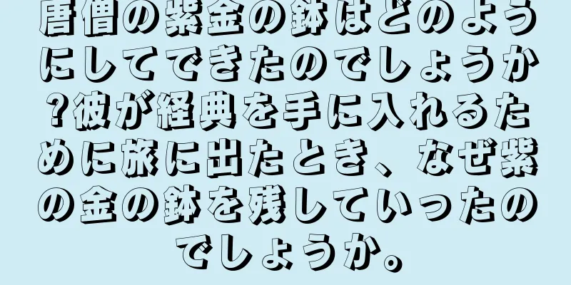 唐僧の紫金の鉢はどのようにしてできたのでしょうか?彼が経典を手に入れるために旅に出たとき、なぜ紫の金の鉢を残していったのでしょうか。