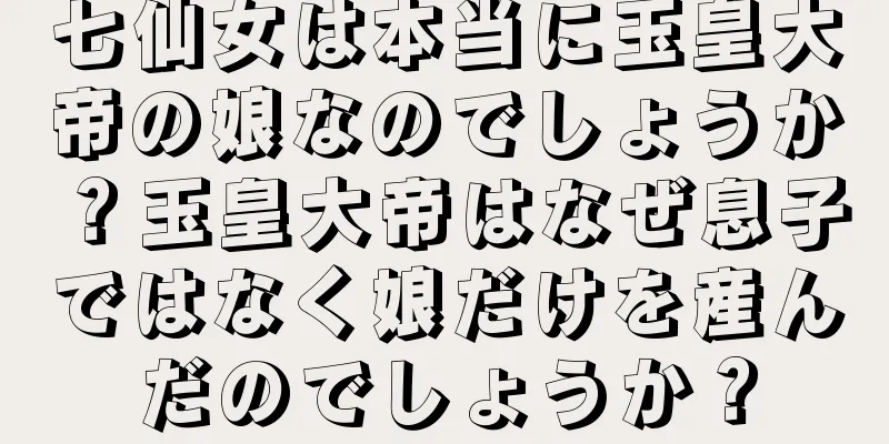 七仙女は本当に玉皇大帝の娘なのでしょうか？玉皇大帝はなぜ息子ではなく娘だけを産んだのでしょうか？