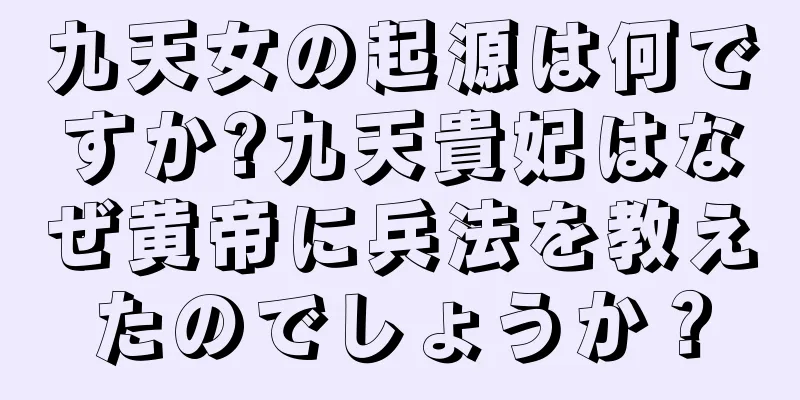 九天女の起源は何ですか?九天貴妃はなぜ黄帝に兵法を教えたのでしょうか？