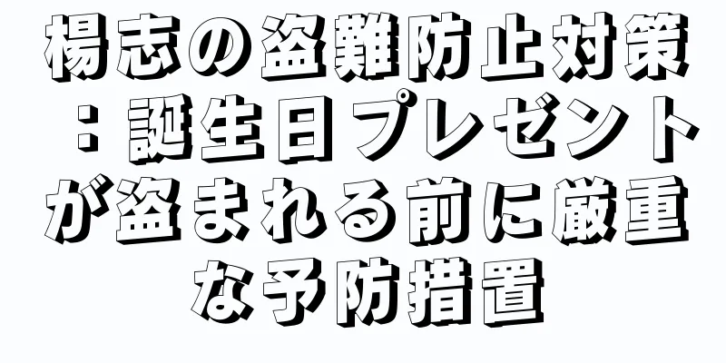 楊志の盗難防止対策：誕生日プレゼントが盗まれる前に厳重な予防措置