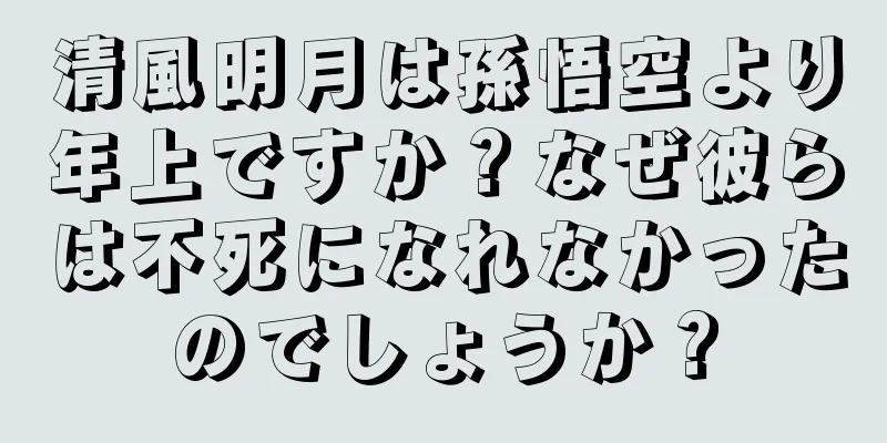 清風明月は孫悟空より年上ですか？なぜ彼らは不死になれなかったのでしょうか？