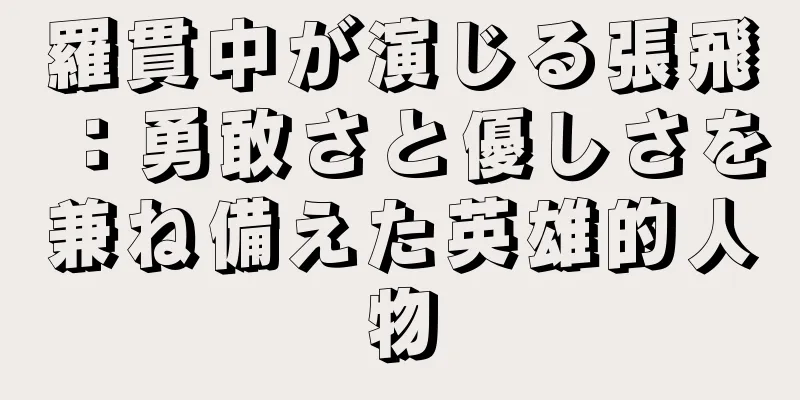羅貫中が演じる張飛：勇敢さと優しさを兼ね備えた英雄的人物