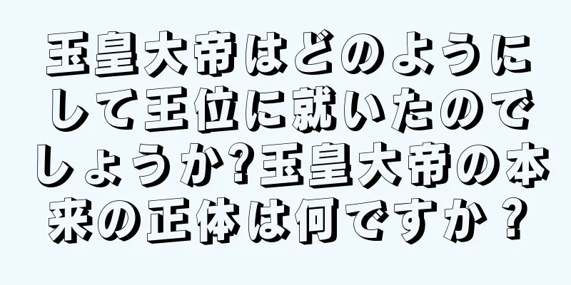 玉皇大帝はどのようにして王位に就いたのでしょうか?玉皇大帝の本来の正体は何ですか？