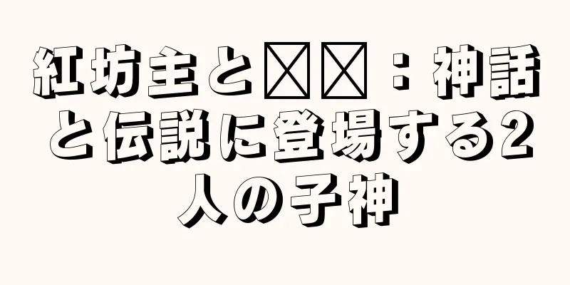 紅坊主と哪吒：神話と伝説に登場する2人の子神