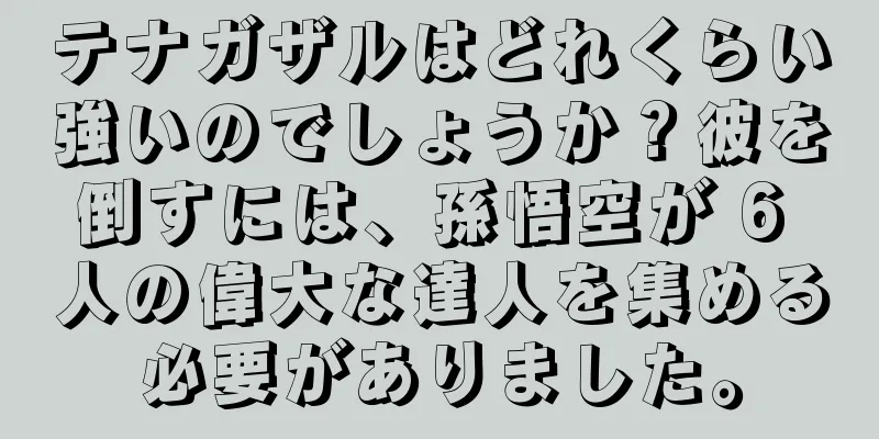 テナガザルはどれくらい強いのでしょうか？彼を倒すには、孫悟空が 6 人の偉大な達人を集める必要がありました。