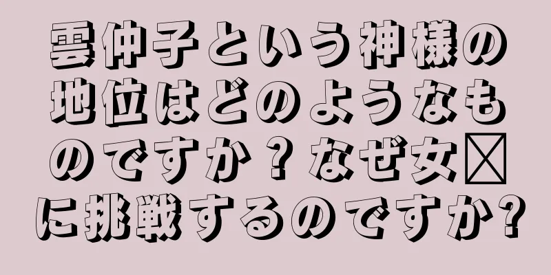 雲仲子という神様の地位はどのようなものですか？なぜ女媧に挑戦するのですか?