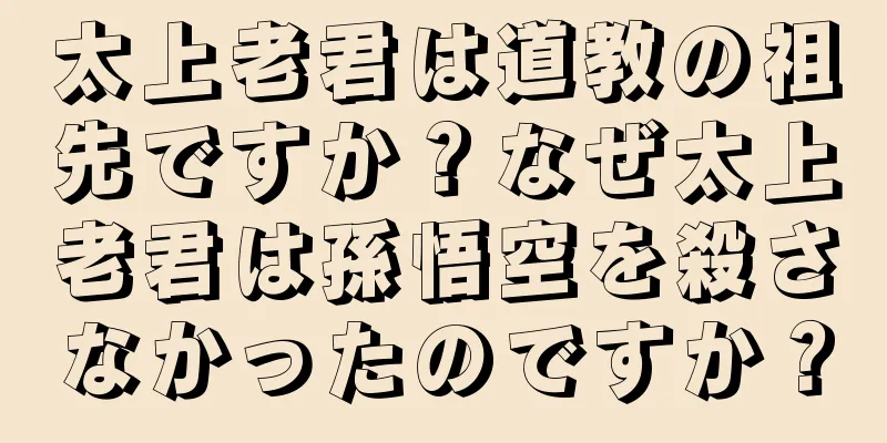 太上老君は道教の祖先ですか？なぜ太上老君は孫悟空を殺さなかったのですか？
