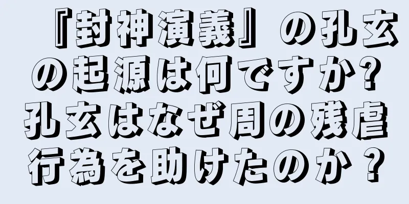 『封神演義』の孔玄の起源は何ですか?孔玄はなぜ周の残虐行為を助けたのか？