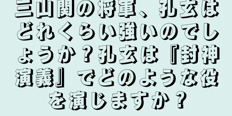 三山関の将軍、孔玄はどれくらい強いのでしょうか？孔玄は『封神演義』でどのような役を演じますか？