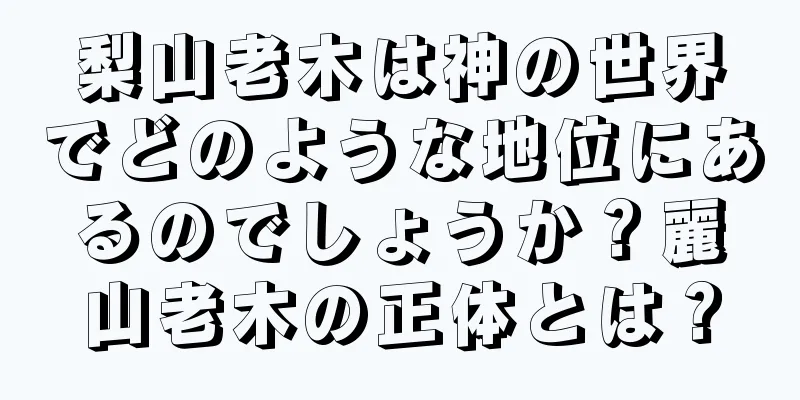 梨山老木は神の世界でどのような地位にあるのでしょうか？麗山老木の正体とは？