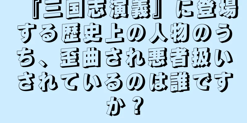 『三国志演義』に登場する歴史上の人物のうち、歪曲され悪者扱いされているのは誰ですか？