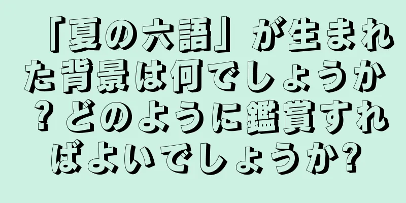 「夏の六語」が生まれた背景は何でしょうか？どのように鑑賞すればよいでしょうか?