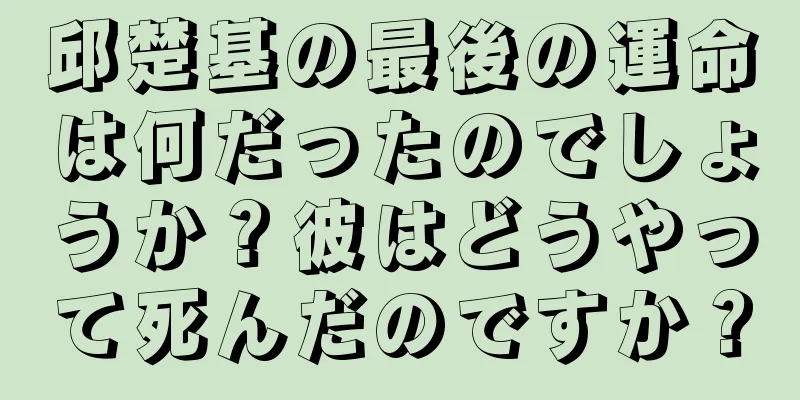 邱楚基の最後の運命は何だったのでしょうか？彼はどうやって死んだのですか？