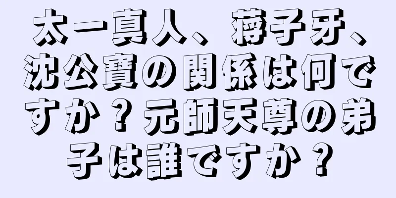 太一真人、蒋子牙、沈公寶の関係は何ですか？元師天尊の弟子は誰ですか？