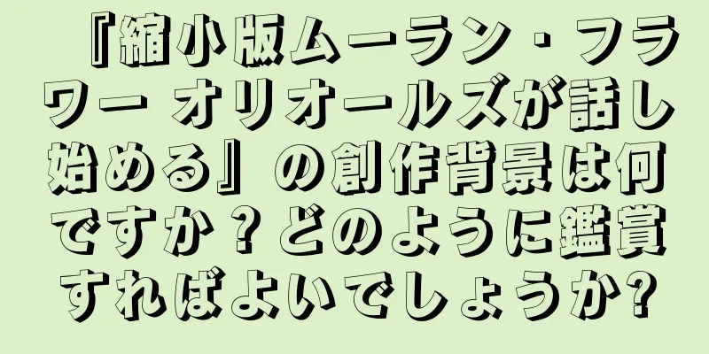 『縮小版ムーラン・フラワー オリオールズが話し始める』の創作背景は何ですか？どのように鑑賞すればよいでしょうか?