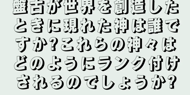 盤古が世界を創造したときに現れた神は誰ですか?これらの神々はどのようにランク付けされるのでしょうか?