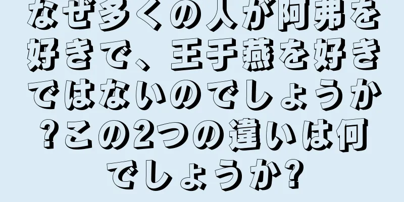 なぜ多くの人が阿弗を好きで、王于燕を好きではないのでしょうか?この2つの違いは何でしょうか?