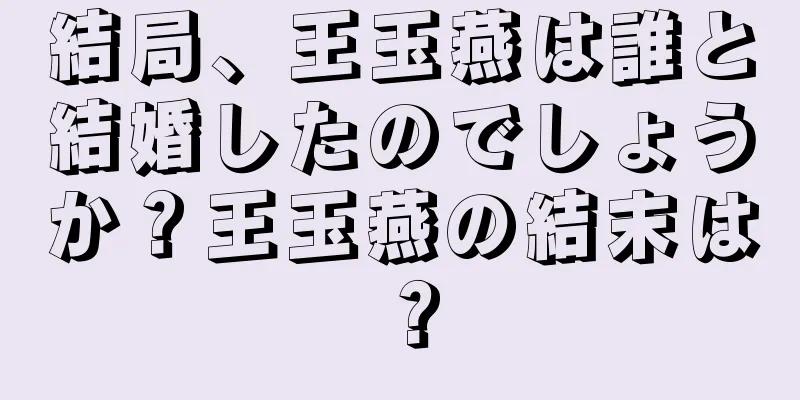 結局、王玉燕は誰と結婚したのでしょうか？王玉燕の結末は？