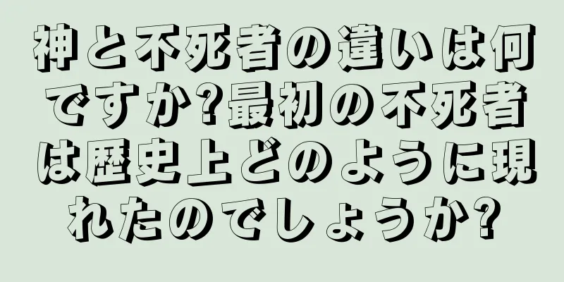 神と不死者の違いは何ですか?最初の不死者は歴史上どのように現れたのでしょうか?