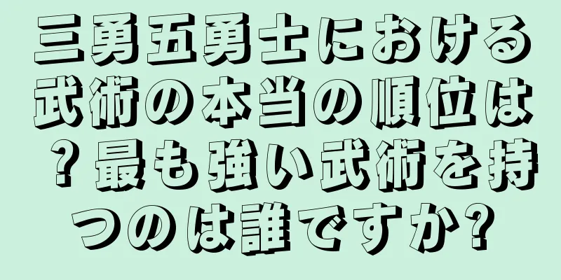 三勇五勇士における武術の本当の順位は？最も強い武術を持つのは誰ですか?