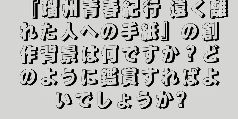 『瑠州青春紀行 遠く離れた人への手紙』の創作背景は何ですか？どのように鑑賞すればよいでしょうか?