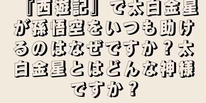 『西遊記』で太白金星が孫悟空をいつも助けるのはなぜですか？太白金星とはどんな神様ですか？