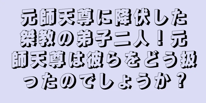 元師天尊に降伏した桀教の弟子二人！元師天尊は彼らをどう扱ったのでしょうか？