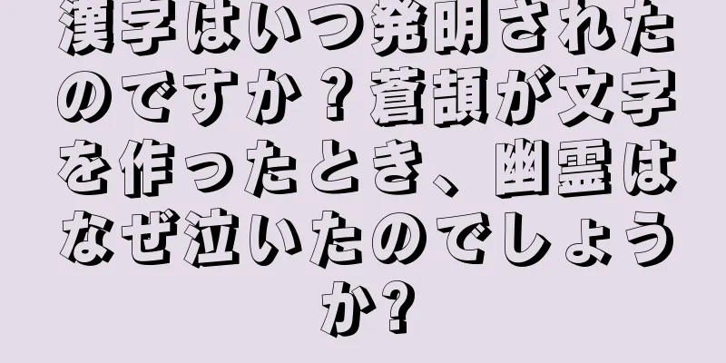 漢字はいつ発明されたのですか？蒼頡が文字を作ったとき、幽霊はなぜ泣いたのでしょうか?